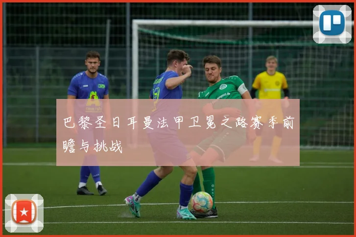 巴黎圣日耳曼法甲卫冕之路赛季前瞻与挑战