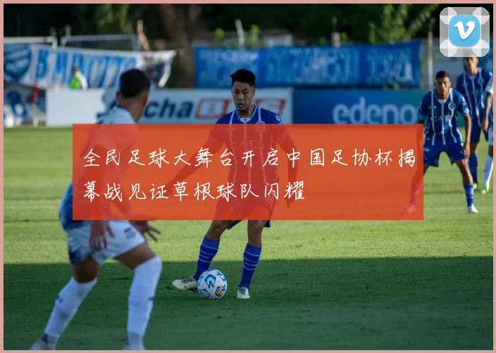 全民足球大舞台开启中国足协杯揭幕战见证草根球队闪耀