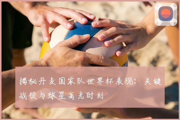 揭秘丹麦国家队世界杯表现：关键战役与球星高光时刻